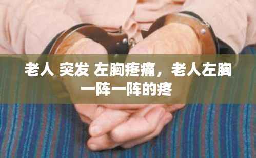 老人 突发 左胸疼痛,老人左胸一阵一阵的疼