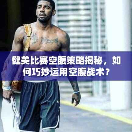 健美比赛空腹策略揭秘,如何巧妙运用空腹战术?