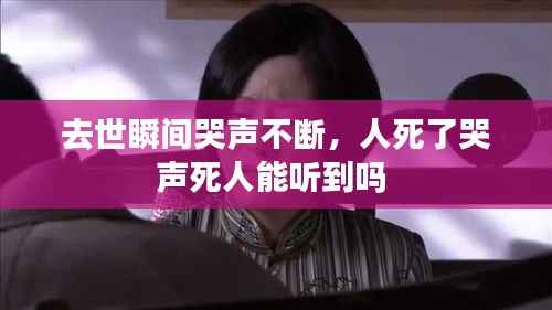 去世瞬间哭声不断，人死了哭声死人能听到吗 